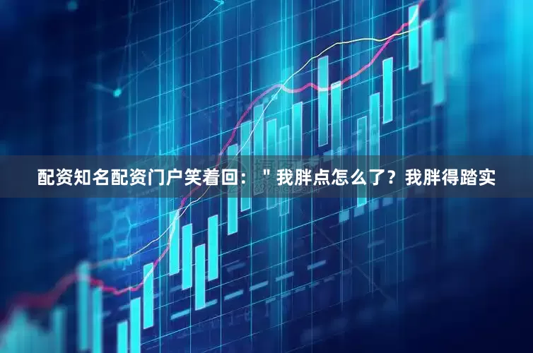 配资知名配资门户笑着回：＂我胖点怎么了？我胖得踏实