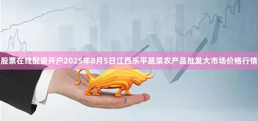 股票在线配资开户2025年8月5日江西乐平蔬菜农产品批发大市场价格行情